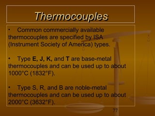 Thermocouples
•   Common commercially available
thermocouples are specified by ISA
(Instrument Society of America) types.

• Type E, J, K, and T are base-metal
thermocouples and can be used up to about
1000°C (1832°F).

• Type S, R, and B are noble-metal
thermocouples and can be used up to about
2000°C (3632°F).
                                         77
 