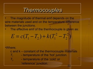Thermocouples
• The magnitude of thermal emf depends on the
wire materials used and on the temperature difference
between the junctions.
• The effective emf of the thermocouple is given as:

    E = c(T1 − T2 ) + k (T − T )   1
                                    2
                                           2
                                            2


•Where;
   c and k – constant of the thermocouple materials
   T1      - temperature of the ‘hot’ junction.
   T2      - temperature of the ‘cold’ or
           ‘reference’ junction.
                                                80
 