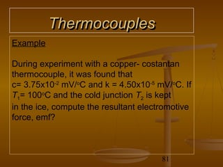 Thermocouples
Example

During experiment with a copper- costantan
thermocouple, it was found that
c= 3.75x10-2 mV/oC and k = 4.50x10-5 mV/oC. If
T1= 100oC and the cold junction T2 is kept
in the ice, compute the resultant electromotive
force, emf?



                                       81
 