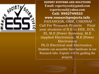 EXPERT SYSTEMS AND SOLUTIONS
     Email: expertsyssol@gmail.com
        expertsyssol@yahoo.com
          Cell: 9952749533
     www.researchprojects.info
    PAIYANOOR, OMR, CHENNAI
 Call For Research Projects          Final
 year students of B.E in EEE, ECE,
    EI, M.E (Power Systems), M.E
  (Applied Electronics), M.E (Power
              Electronics)
  Ph.D Electrical and Electronics.
Students can assemble their hardware in our
 Research labs. Experts will be guiding the
                 projects.



                        1
 