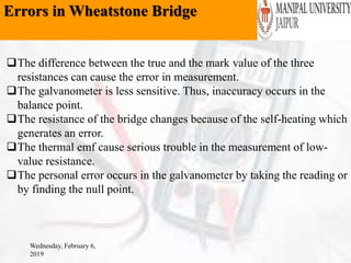 Errors in Wheatstone Bridge
Wednesday, February 6,
2019
The difference between the true and the mark value of the three
resistances can cause the error in measurement.
The galvanometer is less sensitive. Thus, inaccuracy occurs in the
balance point.
The resistance of the bridge changes because of the self-heating which
generates an error.
The thermal emf cause serious trouble in the measurement of low-
value resistance.
The personal error occurs in the galvanometer by taking the reading or
by finding the null point.
 
