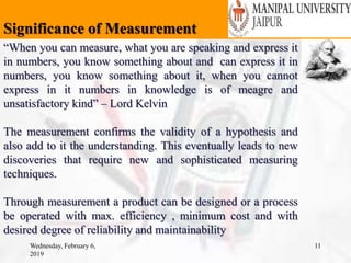 Significance of Measurement
Wednesday, February 6,
2019
11
“When you can measure, what you are speaking and express it
in numbers, you know something about and can express it in
numbers, you know something about it, when you cannot
express in it numbers in knowledge is of meagre and
unsatisfactory kind” – Lord Kelvin
The measurement confirms the validity of a hypothesis and
also add to it the understanding. This eventually leads to new
discoveries that require new and sophisticated measuring
techniques.
Through measurement a product can be designed or a process
be operated with max. efficiency , minimum cost and with
desired degree of reliability and maintainability
 