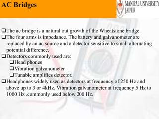 AC Bridges
The ac bridge is a natural out growth of the Wheatstone bridge.
The four arms is impedance. The battery and galvanometer are
replaced by an ac source and a detector sensitive to small alternating
potential difference.
Detectors commonly used are:
Head phones
Vibration galvanometer
Tunable amplifies detector.
Headphones widely used as detectors at frequency of 250 Hz and
above up to 3 or 4kHz. Vibration galvanometer at frequency 5 Hz to
1000 Hz .commonly used below 200 Hz.
 