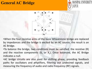 General AC Bridge
•When the four resistive arms of the basic Wheatstone bridge are replaced
by impedances and the bridge is excited by an AC source, the result is an
AC Bridge.
•To balance the bridge, two conditions must be satisfied, the resistive (R)
and the reactive components (XC or XL). Once balanced, the AC Bridge
indicates a null.
•AC bridge circuits are also used for shifting phase, providing feedback
paths for oscillators and amplifiers, filtering out undesired signals, and
measuring the frequency of audio and radio frequency (RF) signals.
 