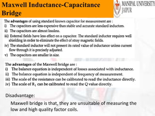 Maxwell Inductance-Capacitance
Bridge
Disadvantage:
Maxwell bridge is that, they are unsuitable of measuring the
low and high quality factor coils.
 