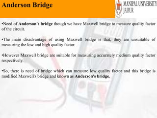 Anderson Bridge
•Need of Anderson's bridge though we have Maxwell bridge to measure quality factor
of the circuit.
•The main disadvantage of using Maxwell bridge is that, they are unsuitable of
measuring the low and high quality factor.
•However Maxwell bridge are suitable for measuring accurately medium quality factor
respectively.
•So, there is need of bridge which can measure low quality factor and this bridge is
modified Maxwell's bridge and known as Anderson's bridge.
 