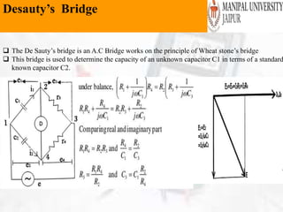 Desauty’s Bridge
 The De Sauty’s bridge is an A.C Bridge works on the principle of Wheat stone’s bridge
 This bridge is used to determine the capacity of an unknown capacitor C1 in terms of a standard
known capacitor C2.
 