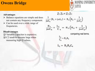 Owens Bridge
Advantages
 Balance equations are simple and does
not contain any frequency component.
 Can be used over a wide range of
frequencies.
Disadvantages
 Variable Capacitor is expensive.
 C2 tends to become large when
measuring high Q values.
 