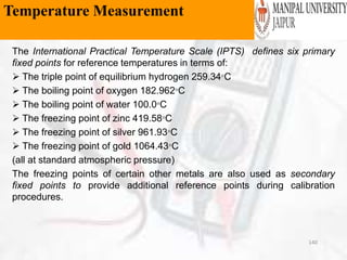 Temperature Measurement
The International Practical Temperature Scale (IPTS) defines six primary
fixed points for reference temperatures in terms of:
 The triple point of equilibrium hydrogen 259.34C
 The boiling point of oxygen 182.962C
 The boiling point of water 100.0C
 The freezing point of zinc 419.58C
 The freezing point of silver 961.93C
 The freezing point of gold 1064.43C
(all at standard atmospheric pressure)
The freezing points of certain other metals are also used as secondary
fixed points to provide additional reference points during calibration
procedures.
140
Temperature Measurement
 