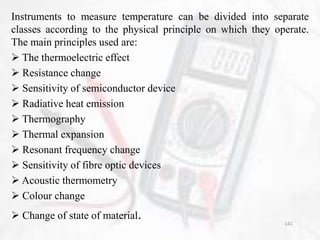 Instruments to measure temperature can be divided into separate
classes according to the physical principle on which they operate.
The main principles used are:
 The thermoelectric effect
 Resistance change
 Sensitivity of semiconductor device
 Radiative heat emission
 Thermography
 Thermal expansion
 Resonant frequency change
 Sensitivity of fibre optic devices
 Acoustic thermometry
 Colour change
 Change of state of material. 141
 