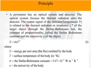 • A pyrometer has an optical system and detector. The
optical system focuses the thermal radiation onto the
detector. The output signal of the detector(Temperature T)
is related to the thermal radiation or irradiance j * of the
target object through the Stefan–Boltzmann law, the
constant of proportionality, called the Stefan Boltzmann
constant and the emissivity ε of the object.
Principle
 