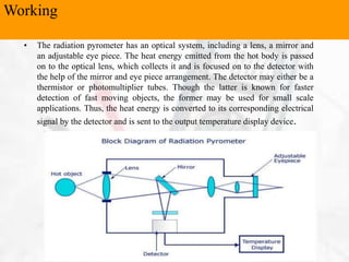• The radiation pyrometer has an optical system, including a lens, a mirror and
an adjustable eye piece. The heat energy emitted from the hot body is passed
on to the optical lens, which collects it and is focused on to the detector with
the help of the mirror and eye piece arrangement. The detector may either be a
thermistor or photomultiplier tubes. Though the latter is known for faster
detection of fast moving objects, the former may be used for small scale
applications. Thus, the heat energy is converted to its corresponding electrical
signal by the detector and is sent to the output temperature display device.
Working
 