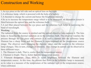 Construction and Working
1.An eye piece at the left side and an optical lens on the right.
2.A reference lamp, which is powered with the help of a battery.
3.A rheostat to change the current and hence the brightness intensity.
4.So as to increase the temperature range which is to be measured, an absorption screen is
fitted between the optical lens and the reference bulb.
5.A red filter placed between the eye piece and the reference bulb helps in narrowing the
band of wavelength.
Working
The radiation from the source is emitted and the optical objective lens captures it. The lens
helps in focusing the thermal radiation on to the reference bulb. The observer watches the
process through the eye piece and corrects it in such a manner that the reference lamp
filament has a sharp focus and the filament is super-imposed on the temperature source
image. The observer starts changing the rheostat values and the current in the reference
lamp changes. This in turn, changes its intensity. This change in current can be observed in
three different ways.
1. The filament is dark. That is, cooler than the temperature source.
2. Filamnet is bright. That is, hotter than the temperature source.
3. Filament disappears. Thus, there is equal brightness between the filament and
temperature source. At this time, the current that flows in the reference lamp is measured,
as its value is a measure of the temperature of the radiated light in the temperature source,
when calibrated.
Construction and Working
 