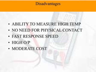 • ABILITY TO MEASURE HIGH TEMP
• NO NEED FOR PHYSICAL CONTACT
• FAST RESPONSE SPEED
• HIGH O/P
• MODERATE COST
Disadvantages
 