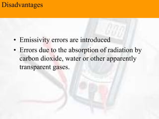 • Emissivity errors are introduced
• Errors due to the absorption of radiation by
carbon dioxide, water or other apparently
transparent gases.
Disadvantages
 