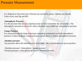 Pressure Measurement
It is defined as force/unit area. Pressure are exerted by gases, vapours and liquids.
Units of psi, mm Hg and kPa
Atmospheric Pressure
It is the pressure that an area experience due to force exerted by the atmosphere. The
atmospheric pressure at sea level ( above absolute zero) called std. atmospheric pressure.
Gauge Pressure
It is measured with the help of pressure measuring instrument in which atmospheric
pressure is taken at datum. Gauge pressure record above or below atmospheric pressure.
Absolute pressure
Any pressure above the absolute zero of pressure. The actual pressure at given position.
Absolute pressure= Atmospheric +gauge pressure
Vacuum pressure= Atmospheric pressure+ Absolute pressure
 
