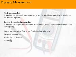 Pressure Measurement
Static pressure (Ps)
It is defined as force/ unit area acting on the wall by a fluid at rest or flowing parallel to
the wall in a pipeline.
Total or Stagnation Pressure (Pt)
It is defined as the pressure that would be obtained if the fluid stream were brought to rest
isentropically.
For an incompressible fluid or gas flowing at low velocities.
Dynamic pressure =
𝑉2
2𝑔
Total = static + dynamic
Pt= Ps+
𝑉2
2𝑔
 