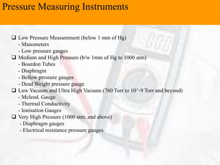 Pressure Measuring Instruments
 Low Pressure Measurement (below 1 mm of Hg)
- Manometers
- Low pressure gauges
 Medium and High Pressure (b/w 1mm of Hg to 1000 atm)
- Bourdon Tubes
- Diaphragm
- Bellow pressure gauges
- Dead Weight pressure gauge
 Low Vacuum and Ultra High Vacuum (760 Torr to 10^-9 Torr and beyond)
- Mcleod. Gauge
- Thermal Conductivity
- Ionisation Gauges
 Very High Pressure (1000 atm. and above)
- Diaphragm gauges
- Electrical resistance pressure gauges
 