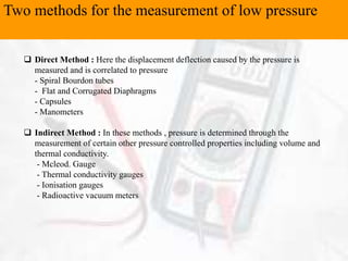 Two methods for the measurement of low pressure
 Direct Method : Here the displacement deflection caused by the pressure is
measured and is correlated to pressure
- Spiral Bourdon tubes
- Flat and Corrugated Diaphragms
- Capsules
- Manometers
 Indirect Method : In these methods , pressure is determined through the
measurement of certain other pressure controlled properties including volume and
thermal conductivity.
- Mcleod. Gauge
- Thermal conductivity gauges
- Ionisation gauges
- Radioactive vacuum meters
 