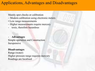 Applications, Advantages and Disadvantages
Mainly spot checks or calibration
– Modern calibration using electronic meters
• Low range measurements
– Higher measurements require mercury
- toxic, therefore hazardous
- Advantages
Simple operation and Construction
Inexpensive
Disadvantages
Range (water)
Higher pressure range requires mercury
Readings are localised
 