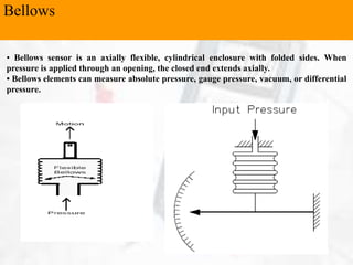 Bellows
• Bellows sensor is an axially flexible, cylindrical enclosure with folded sides. When
pressure is applied through an opening, the closed end extends axially.
• Bellows elements can measure absolute pressure, gauge pressure, vacuum, or differential
pressure.
 