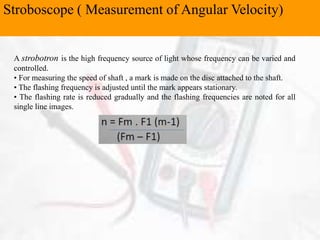 Stroboscope ( Measurement of Angular Velocity)
A strobotron is the high frequency source of light whose frequency can be varied and
controlled.
• For measuring the speed of shaft , a mark is made on the disc attached to the shaft.
• The flashing frequency is adjusted until the mark appears stationary.
• The flashing rate is reduced gradually and the flashing frequencies are noted for all
single line images.
 