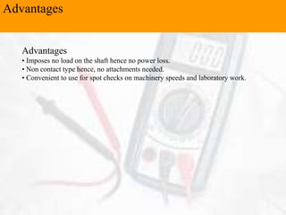 Advantages
Advantages
• Imposes no load on the shaft hence no power loss.
• Non contact type hence, no attachments needed.
• Convenient to use for spot checks on machinery speeds and laboratory work.
 