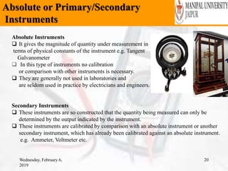 Absolute or Primary/Secondary
Instruments
Wednesday, February 6,
2019
20
Absolute Instruments
 It gives the magnitude of quantity under measurement in
terms of physical constants of the instrument e.g. Tangent
Galvanometer
 In this type of instruments no calibration
or comparison with other instruments is necessary.
 They are generally not used in laboratories and
are seldom used in practice by electricians and engineers.
Secondary Instruments
 These instruments are so constructed that the quantity being measured can only be
determined by the output indicated by the instrument.
 These instruments are calibrated by comparison with an absolute instrument or another
secondary instrument, which has already been calibrated against an absolute instrument.
e.g. Ammeter, Voltmeter etc.
 
