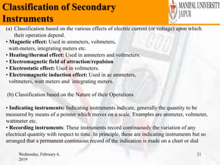 Classification of Secondary
Instruments
Wednesday, February 6,
2019
21
(a) Classification based on the various effects of electric current (or voltage) upon which
their operation depend.
• Magnetic effect: Used in ammeters, voltmeters,
watt-meters, integrating meters etc.
• Heating/thermal effect: Used in ammeters and voltmeters.
• Electromagnetic field of attraction/repulsion
• Electrostatic effect: Used in voltmeters.
• Electromagnetic induction effect: Used in ac ammeters,
voltmeters, watt meters and integrating meters.
(b) Classification based on the Nature of their Operations
• Indicating instruments: Indicating instruments indicate, generally the quantity to be
measured by means of a pointer which moves on a scale. Examples are ammeter, voltmeter,
wattmeter etc.
• Recording instruments: These instruments record continuously the variation of any
electrical quantity with respect to time. In principle, these are indicating instruments but so
arranged that a permanent continuous record of the indication is made on a chart or dial
 