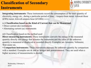 Classification of Secondary
Instruments
Wednesday, February 6,
2019
22
Integrating instruments: These instruments record the consumption of the total quantity of
electricity, energy etc., during a particular period of time. : Ampere-hour meter: kilowatt thour
(kWh) meter, kilovolt-ampere-hour (kVARh) meter.
(c) Classification based on the Kind of Current that can be Measurand.
• Direct current (dc) instruments
• Alternating current (ac) instruments
(d) Classification based on the method used
Direct measuring instruments: These instruments converts the energy of the measured
quantity directly into energy that actuates the instrument and the value of the unknown
quantity is measured or displayed or recorded directly Examples are Ammeter, Voltmeter,
Watt meter etc.
• Comparison instruments: These instruments measure the unknown quantity by comparison
with a standard. Examples are dc and ac bridges and potentiometers. They are used when a
higher accuracy of measurements is desired
 