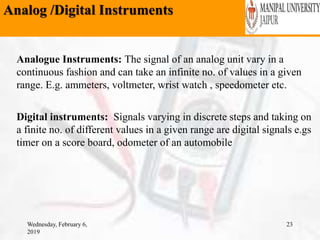 Analog /Digital Instruments
Wednesday, February 6,
2019
23
Analogue Instruments: The signal of an analog unit vary in a
continuous fashion and can take an infinite no. of values in a given
range. E.g. ammeters, voltmeter, wrist watch , speedometer etc.
Digital instruments: Signals varying in discrete steps and taking on
a finite no. of different values in a given range are digital signals e.gs
timer on a score board, odometer of an automobile
 