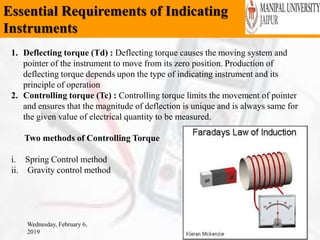 Essential Requirements of Indicating
Instruments
Wednesday, February 6,
2019
26
1. Deflecting torque (Td) : Deflecting torque causes the moving system and
pointer of the instrument to move from its zero position. Production of
deflecting torque depends upon the type of indicating instrument and its
principle of operation
2. Controlling torque (Tc) : Controlling torque limits the movement of pointer
and ensures that the magnitude of deflection is unique and is always same for
the given value of electrical quantity to be measured.
Two methods of Controlling Torque
i. Spring Control method
ii. Gravity control method
 