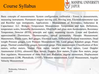 Wednesday, February 6,
2019
3
Course Syllabus
Basic concepts of measurements: System configuration, calibration - Errors in measurements,
measuring instruments: Permanent magnet moving coil, Moving iron, Electrodynamometer type
and Rectifier type instruments, Applications - Measurement of Resistance, Inductance &
Capacitance: A.C. Bridges. Temperature Measurement: Temperature and heat, Definitions,
temperature scales, bimetallic thermometers, filled-bulb and glass stem thermometers, Resistance
Temperature Detector (RTD), principle and types, measuring circuits, Linear and Quadratic
approximation Thermistors, Thermocouples, optical pyrometers, Pressure Measurement:
Manometers, Elastic types, Bell gauges, Electrical types, Differential Pressure transmitters, Dead
weight Pressure gauges, Low Pressure Measurement: Mc. Leod gauge, Knudsen gauge, Pirani
gauge, Thermal conductivity gauges, Ionization gauge. Flow measurement: Classification of flow
meters, orifice meters, Venturi Flow meter, variable area flow meters, Laser Doppler
Anemometer (LDA), ultrasonic flow meters, Doppler flow meters, V-cone flow meters, purge
flow regulators, Measurement of mass flow rate: Radiation, angular momentum, Displacement
measurement (LDR, Photodiode, LVDT), Vibration measurement, Level Measurement, Angular
Velocity Measurement
 