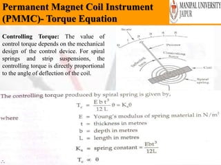 Permanent Magnet Coil Instrument
(PMMC)- Torque Equation
Wednesday, February 6,
2019
38
Controlling Torque: The value of
control torque depends on the mechanical
design of the control device. For spiral
springs and strip suspensions, the
controlling torque is directly proportional
to the angle of deflection of the coil.
 