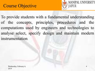 Wednesday, February 6,
2019
4
Course Objective
To provide students with a fundamental understanding
of the concepts, principles, procedures and the
computations used by engineers and technologies to
analyse select, specify design and maintain modern
instrumentation.
 