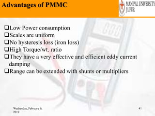 Advantages of PMMC
Wednesday, February 6,
2019
41
Low Power consumption
Scales are uniform
No hysteresis loss (iron loss)
High Torque/wt. ratio
They have a very effective and efficient eddy current
damping
Range can be extended with shunts or multipliers
 