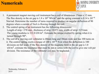 Numericals
Wednesday, February 6,
2019
43
1. A permanent magnet moving coil instrument has a coil of dimensions 15mm x 12 mm.
The flux density in the air gap is 1.8 x 103 Wb/𝑚2 and the spring constant is 0.14 x 10−6
Nm/rad. Determine the number of turns required to produce an angular deflection of 90
degrees when a current of 5mA is flowing through the coil.
2. The control spring of an instrument has the following dimensions:
Length of strip =370 mm , thickness of strip =0.073 mm, width of strip= 0.51mm
The young modulus is 112.8 GN/𝑚2. Estimate the torque exerted by spring when it is
turned through 90 𝑜
.
3. The coil of a moving coil voltmeter is 40mm long and 30mm wide and has 100 turns on
it. The control spring exerts a torque of 240 x 10−6
N-m when the deflection is 100
divisions on full scale. If the flux density of the magnetic field in the air gap is 1.0
wb/𝑚2, estimate the resistance that must be put in series with the coil to give one volt per
division. The resistance of the voltmeter coil may be neglected.
 