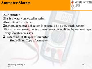 Ammeter Shunts
Wednesday, February 6,
2019
44
DC Ammeter
Its is always connected in series
low internal resistance
maximum pointer deflection is produced by a very small current
For a large currents, the instrument must be modified by connecting a
very low shunt resister
 Extension of Ranges of Ammeter
- Single Shunt Type of Ammeter
 