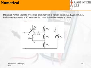 Numerical
Wednesday, February 6,
2019
48
Design an Aryton shunt to provide an ammeter with a current ranges 1A, 5A and 10A. A
basic meter resistance is 50 ohms and full scale deflection current is 10mA.
 