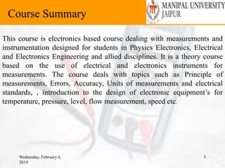 Wednesday, February 6,
2019
5
Course Summary
This course is electronics based course dealing with measurements and
instrumentation designed for students in Physics Electronics, Electrical
and Electronics Engineering and allied disciplines. It is a theory course
based on the use of electrical and electronics instruments for
measurements. The course deals with topics such as Principle of
measurements, Errors, Accuracy, Units of measurements and electrical
standards, , introduction to the design of electronic equipment’s for
temperature, pressure, level, flow measurement, speed etc.
 