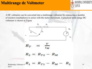 Multirange dc Voltmeter
Wednesday, February 6,
2019
51
A DC voltmeter can be converted into a multirange voltmeter by connecting a number
of resistors (multipliers) in series with the meter movement. A practical multi-range DC
voltmeter is shown in Figure
 