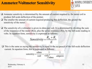 Ammeter/Voltmeter Sensitivity
Wednesday, February 6,
2019
52
 Ammeter sensitivity is determined by the amount of current required by the meter coil to
produce full-scale deflection of the pointer.
 The smaller the amount of current required producing this deflection, the greater the
sensitivity of the meter.
 The sensitivity of a voltmeter is given in ohms per volt. It is determined by dividing the sum
of the resistance of the meter (Rm), plus the series resistance (Rs), by the full-scale reading in
volts. In equation form, sensitivity is expressed as follows:
 This is the same as saying the sensitivity is equal to the reciprocal of the full-scale deflection
current. In equation form, this is expressed as follows:
 