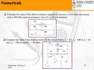 Numericals
Wednesday, February 6,
2019
54
 Calculate the value of the shunt resistance required to convert a 1-mA meter movement,
with a 100 Ohm internal resistance, into a 0- to 10 mA ammeter
 Compute the value of the shunt resistors for the circuit below. I3 = 1A, I2 = 100 A, I1 = 10
mA, Im = 100 uA and Rm = 1K Ohm.
 