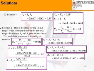 Solutions
Wednesday, February 6,
2019
55
 Solution 1:
    VmA
RIV mmm
1.0100*1 





11.11
9
1.0
9110
1.0
mA
V
I
V
R
mAmAmA
III
VVV
sh
sh
sh
msh
msh
 Solution 2 : This is the shunt for the 10 mA
range. When the meter is set on the 100-mA
range, the resistor Rb and Rc provide the shunt
. The total shunt resistance is found by the
equation.





 1.10
1100
1
1
K
n
R
R m
sh





01.1
100
)11.10(*)100(
)(
2
mA
KuA
I
RRI
RR cbm
cb





101.0
1
)11.10(*)100(
)(
2
A
KuA
I
RRI
RR cbm
cb


909.0101.001.1
)( ccbb RRRR


909.0)101.0909.0(1.10
)( cbsha RRRR


1.10101.0909.009.9
cbash RRRR
 