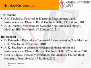 Wednesday, February 6,
2019
6
Books/References
Text Books:
• A.K. Sawhney, Electrical & Electronic Measurements and
Instrumentation, Dhanpat Rai & Co, New Delhi, 19th Edition, 2011.
• E. O. Doeblin, Measurement Systems: Application and Design,
McGraw Hill, New York, 6th Edition, 2012.
References:
• D. Patranabis, Principles of Industrial Instrumentation, Tata McGraw
Hill, New Delhi, 3rd Edition, 2010.
• A. K. Sawhney, A course in Mechanical Measurement and
Instrumentation, Dhanpat Rai and Co, New Delhi, 12th edition, 2002.
• Bela G. Liptak, Process Measurement and Analysis, Chilton Book
Company, Pennsylvania, 4th Edition, 2012
 
