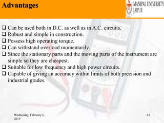 Advantages
Wednesday, February 6,
2019
61
 Can be used both in D.C. as well as in A.C. circuits.
 Robust and simple in construction.
 Possess high operating torque.
 Can withstand overload momentarily.
 Since the stationary parts and the moving parts of the instrument are
simple so they are cheapest.
 Suitable for low frequency and high power circuits.
 Capable of giving an accuracy within limits of both precision and
industrial grades.
 