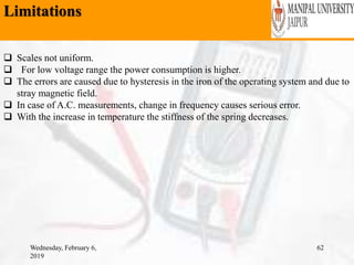 Limitations
Wednesday, February 6,
2019
62
 Scales not uniform.
 For low voltage range the power consumption is higher.
 The errors are caused due to hysteresis in the iron of the operating system and due to
stray magnetic field.
 In case of A.C. measurements, change in frequency causes serious error.
 With the increase in temperature the stiffness of the spring decreases.
 