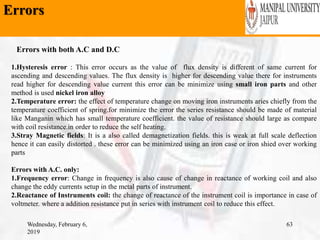 Errors
Wednesday, February 6,
2019
63
1.Hysteresis error : This error occurs as the value of flux density is different of same current for
ascending and descending values. The flux density is higher for descending value there for instruments
read higher for descending value current this error can be minimize using small iron parts and other
method is used nickel iron alloy
2.Temperature error: the effect of temperature change on moving iron instruments aries chiefly from the
temperature coefficient of spring.for minimize the error the series resistance should be made of material
like Manganin which has small temperature coefficient. the value of resistance should large as compare
with coil resistance.in order to reduce the self heating.
3.Stray Magnetic fields: It is a also called demagnetization fields. this is weak at full scale deflection
hence it can easily distorted . these error can be minimized using an iron case or iron shied over working
parts
Errors with A.C. only:
1.Frequency error: Change in frequency is also cause of change in reactance of working coil and also
change the eddy currents setup in the metal parts of instrument.
2.Reactance of Instruments coil: the change of reactance of the instrument coil is importance in case of
voltmeter. where a addition resistance put in series with instrument coil to reduce this effect.
Errors with both A.C and D.C
 