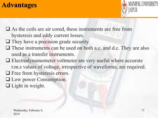 Advantages
Wednesday, February 6,
2019
71
 As the coils are air cored, these instruments are free from
hysteresis and eddy current losses.
 They have a precision grade security
 These instruments can be used on both a.c. and d.c. They are also
used as a transfer instruments.
 Electrodynamometer voltmeter are very useful where accurate
r.m.s values of voltage, irrespective of waveforms, are required.
 Free from hysteresis errors.
 Low power Consumption.
 Light in weight.
 