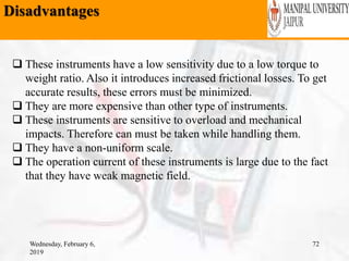 Disadvantages
Wednesday, February 6,
2019
72
 These instruments have a low sensitivity due to a low torque to
weight ratio. Also it introduces increased frictional losses. To get
accurate results, these errors must be minimized.
 They are more expensive than other type of instruments.
 These instruments are sensitive to overload and mechanical
impacts. Therefore can must be taken while handling them.
 They have a non-uniform scale.
 The operation current of these instruments is large due to the fact
that they have weak magnetic field.
 